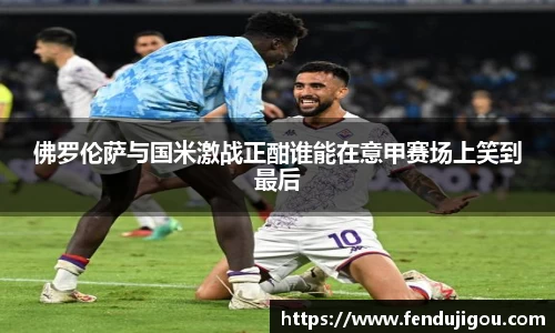 佛罗伦萨与国米激战正酣谁能在意甲赛场上笑到最后
